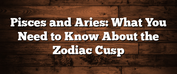 Pisces and Aries: What You Need to Know About the Zodiac Cusp