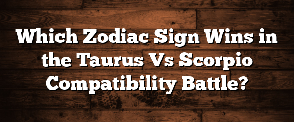 Which Zodiac Sign Wins in the Taurus Vs Scorpio Compatibility Battle?